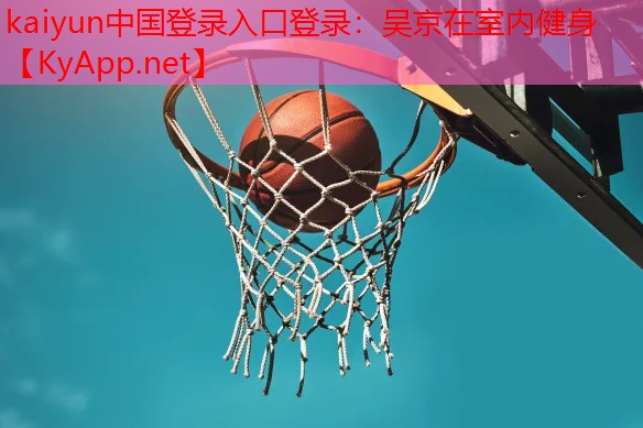 kaiyun中国登录入口登录：吴京在室内健身