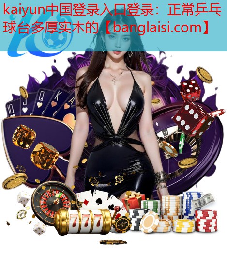 kaiyun中国登录入口登录：正常乒乓球台多厚实木的