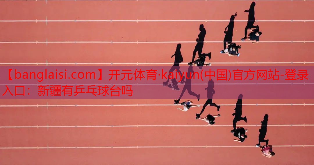 开元体育·kaiyun(中国)官方网站-登录入口：新疆有乒乓球台吗