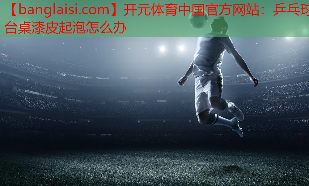 开元体育中国官方网站：乒乓球台桌漆皮起泡怎么办
