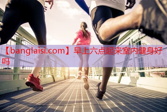 <strong>早上六点起来室内健身好吗</strong>