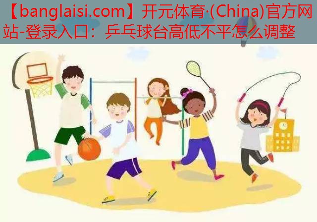 <strong>开元体育·(China)官方网站-登录入口：乒乓球台高低不平怎么调整</strong>