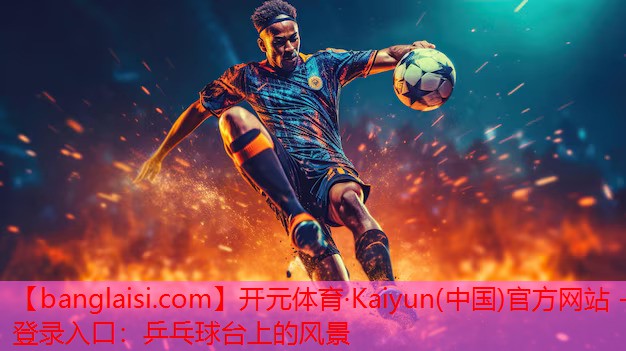 开元体育·Kaiyun(中国)官方网站 - 登录入口：乒乓球台上的风景