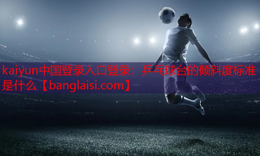 <strong>kaiyun中国登录入口登录：乒乓球台的倾斜度标准是什么</strong>