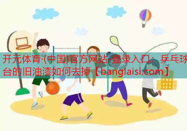 <strong>开元体育·(中国)官方网站-登录入口：乒乓球台的旧油漆如何去掉</strong>