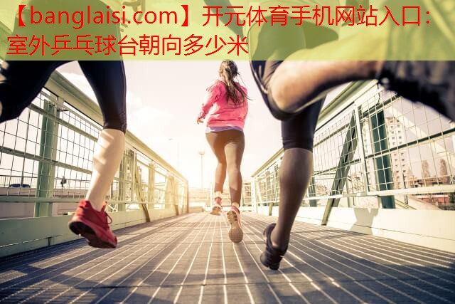 开元体育手机网站入口：室外乒乓球台朝向多少米