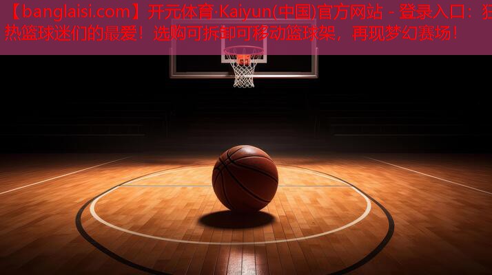 开元体育·Kaiyun(中国)官方网站 - 登录入口：狂热篮球迷们的最爱！选购可拆卸可移动篮球架，再现梦幻赛场！