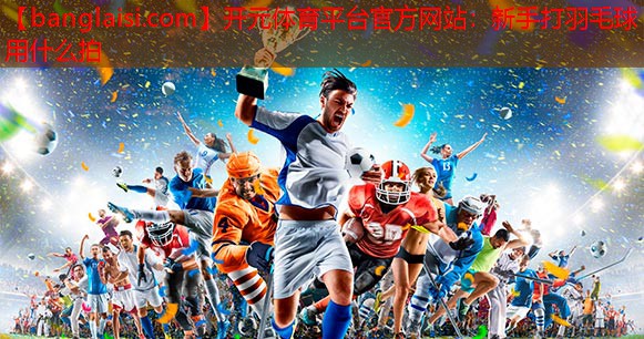 <strong>开元体育平台官方网站：新手打羽毛球用什么拍</strong>