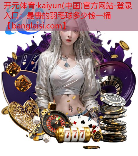 开元体育·kaiyun(中国)官方网站-登录入口：最贵的羽毛球多少钱一桶