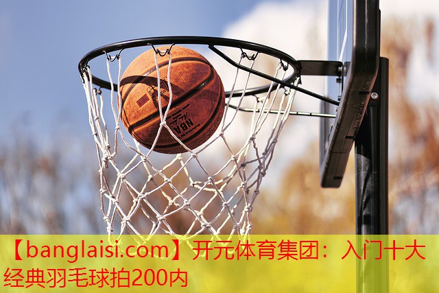 开元体育集团：入门十大经典羽毛球拍200内