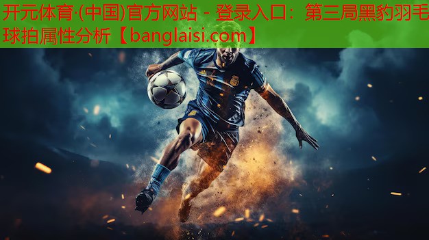 <strong>开元体育·(中国)官方网站 - 登录入口：第三局黑豹羽毛球拍属性分析</strong>
