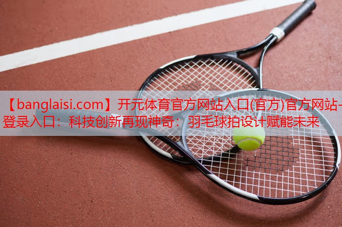 开元体育官方网站入口(官方)官方网站-登录入口：科技创新再现神奇：羽毛球拍设计赋能未来