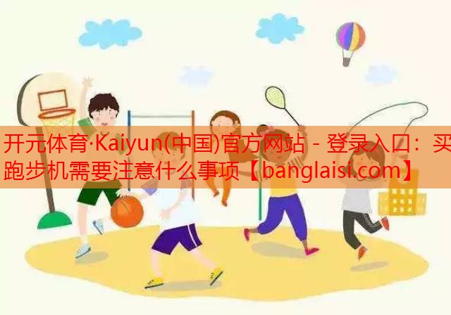 开元体育·Kaiyun(中国)官方网站 - 登录入口：买跑步机需要注意什么事项