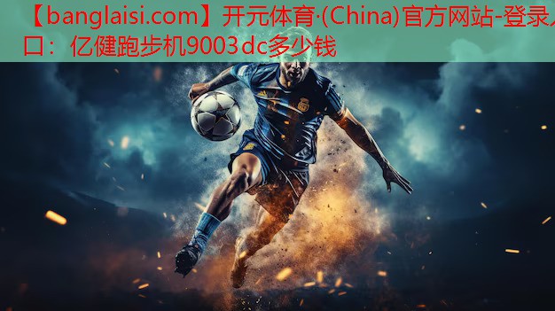 开元体育·(China)官方网站-登录入口：亿健跑步机9003dc多少钱