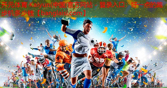 开元体育·Kaiyun(中国)官方网站 - 登录入口：好一点的跑步机多少钱