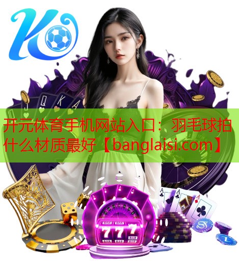 开元体育手机网站入口：羽毛球拍什么材质最好