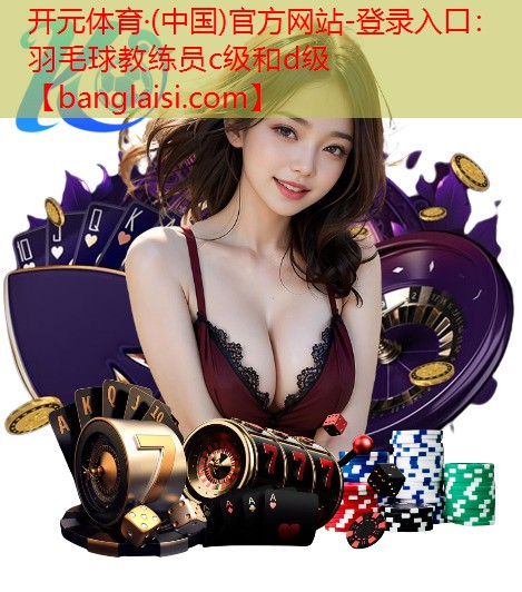 <strong>开元体育·(中国)官方网站-登录入口：羽毛球教练员c级和d级</strong>