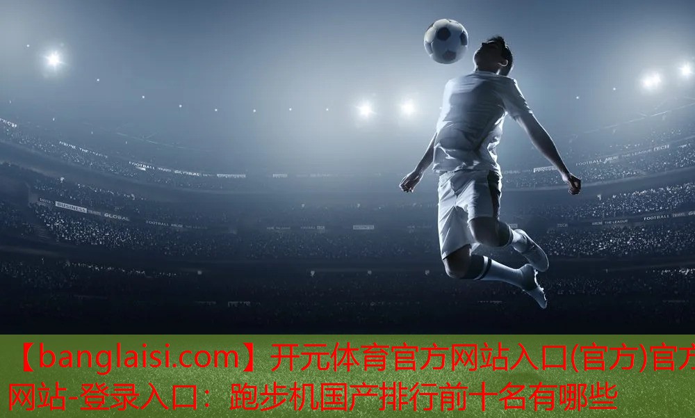 <strong>开元体育官方网站入口(官方)官方网站-登录入口：跑步机国产排行前十名有哪些</strong>
