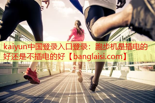 <strong>kaiyun中国登录入口登录：跑步机是插电的好还是不插电的好</strong>