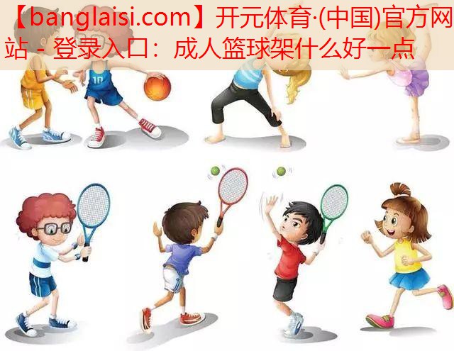 <strong>开元体育·(中国)官方网站 - 登录入口：成人篮球架什么好一点</strong>