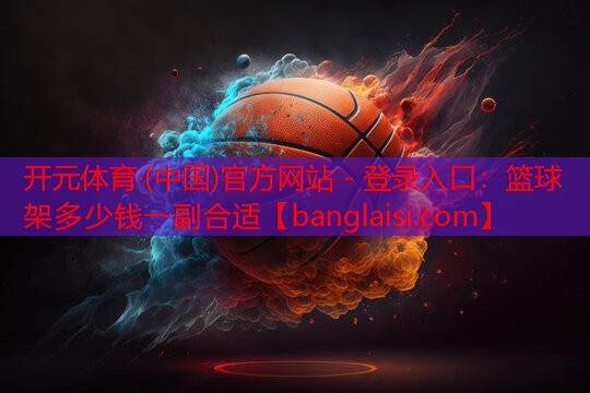 <strong>开元体育·(中国)官方网站 - 登录入口：篮球架多少钱一副合适</strong>