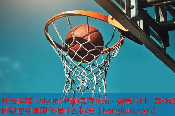 <strong>开元体育·Kaiyun(中国)官方网站 - 登录入口：室外篮球架使用年限依据什么标准</strong>