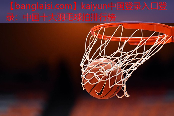 kaiyun中国登录入口登录：中国十大羽毛球拍排行榜
