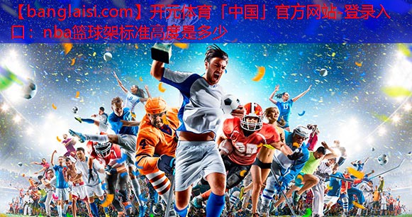 <strong>开元体育「中国」官方网站-登录入口：nba篮球架标准高度是多少</strong>