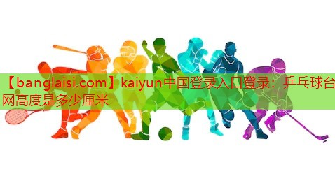 kaiyun中国登录入口登录：乒乓球台网高度是多少厘米