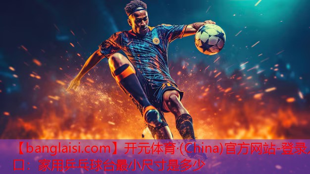 开元体育·(China)官方网站-登录入口：家用乒乓球台最小尺寸是多少