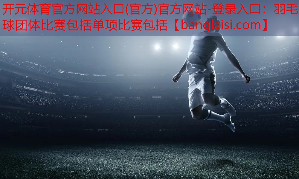开元体育官方网站入口(官方)官方网站-登录入口：羽毛球团体比赛包括单项比赛包括