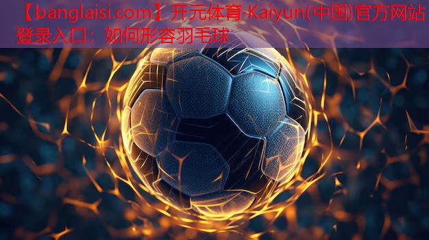 开元体育·Kaiyun(中国)官方网站 - 登录入口：如何形容羽毛球