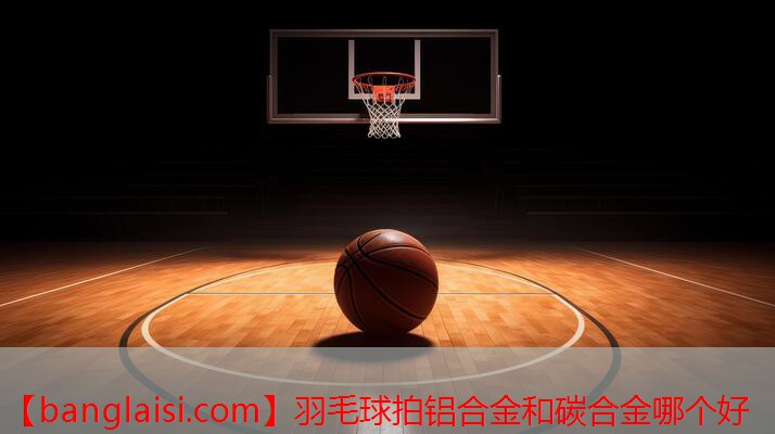<strong>羽毛球拍铝合金和碳合金哪个好</strong>