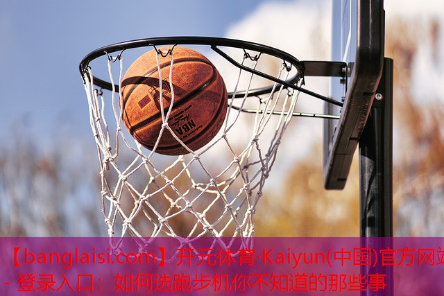 <strong>开元体育·Kaiyun(中国)官方网站 - 登录入口：如何选跑步机你不知道的那些事</strong>