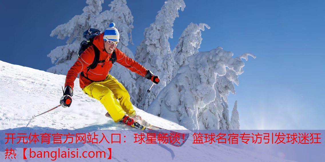 开元体育官方网站入口：球星畅谈！篮球名宿专访引发球迷狂热