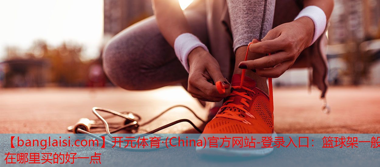 开元体育·(China)官方网站-登录入口：篮球架一般在哪里买的好一点
