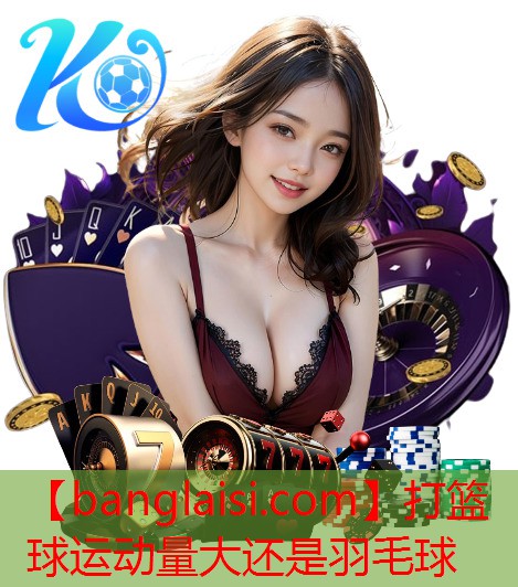 打篮球运动量大还是羽毛球