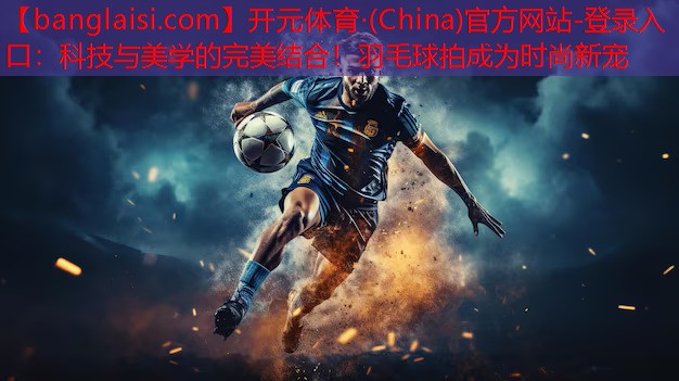 开元体育·(China)官方网站-登录入口：科技与美学的完美结合！羽毛球拍成为时尚新宠