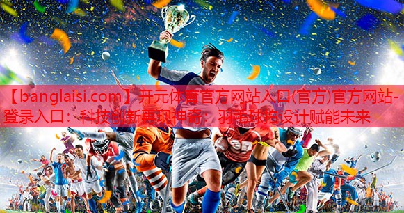 科技创新再现神奇：羽毛球拍设计赋能未来