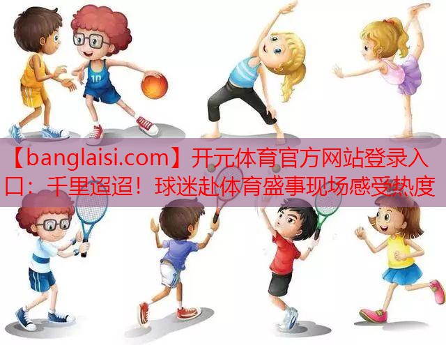 千里迢迢！球迷赴体育盛事现场感受热度