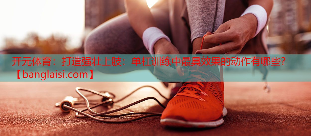 打造强壮上肢：单杠训练中最具效果的动作有哪些？