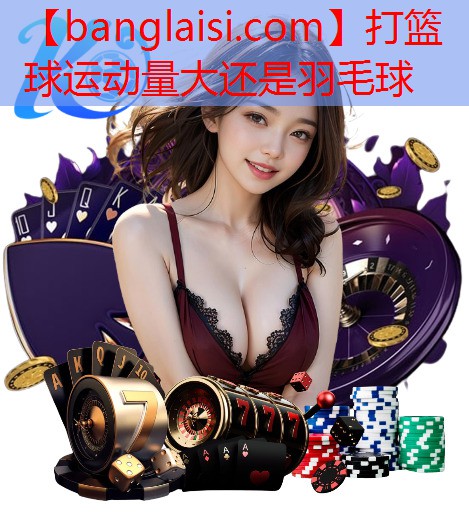 打篮球运动量大还是羽毛球