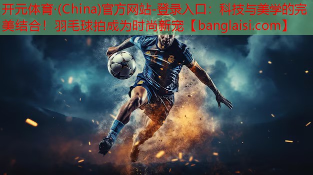 科技与美学的完美结合！羽毛球拍成为时尚新宠